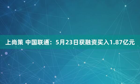 上尚策 中国联通：5月23日获融资买入1.87亿元