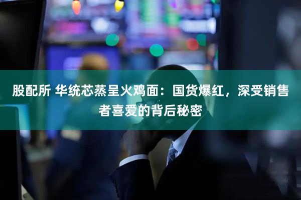 股配所 华统芯蒸呈火鸡面：国货爆红，深受销售者喜爱的背后秘密