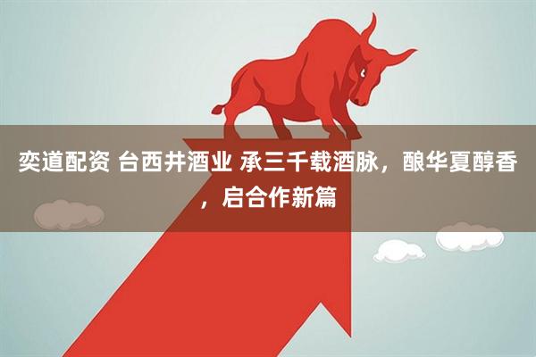 奕道配资 台西井酒业 承三千载酒脉，酿华夏醇香，启合作新篇
