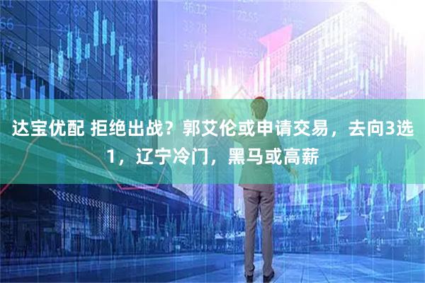 达宝优配 拒绝出战？郭艾伦或申请交易，去向3选1，辽宁冷门，黑马或高薪