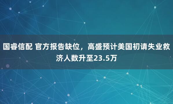 国睿信配 官方报告缺位，高盛预计美国初请失业救济人数升至23.5万