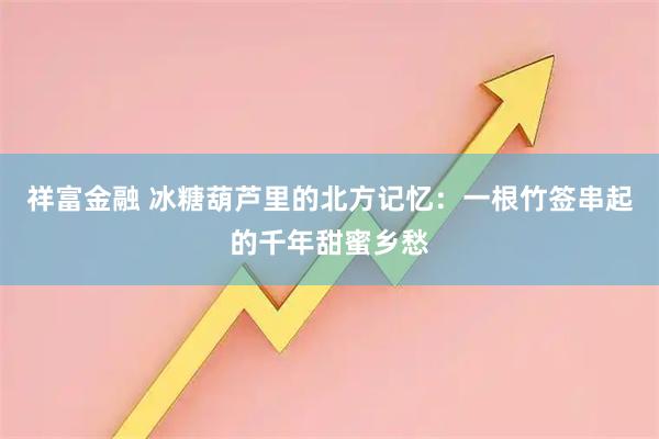 祥富金融 冰糖葫芦里的北方记忆：一根竹签串起的千年甜蜜乡愁