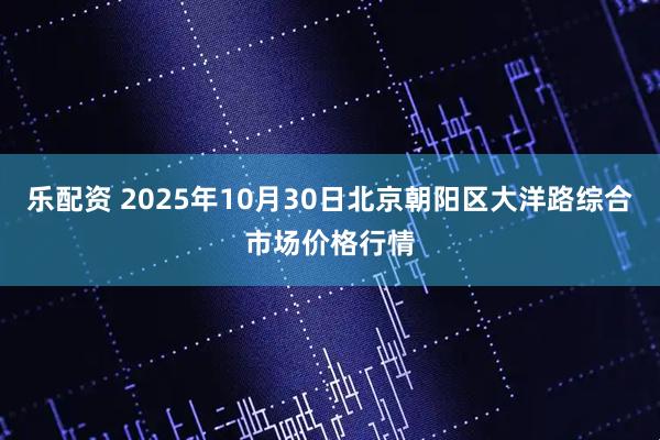乐配资 2025年10月30日北京朝阳区大洋路综合市场价格行情