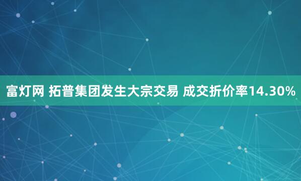 富灯网 拓普集团发生大宗交易 成交折价率14.30%