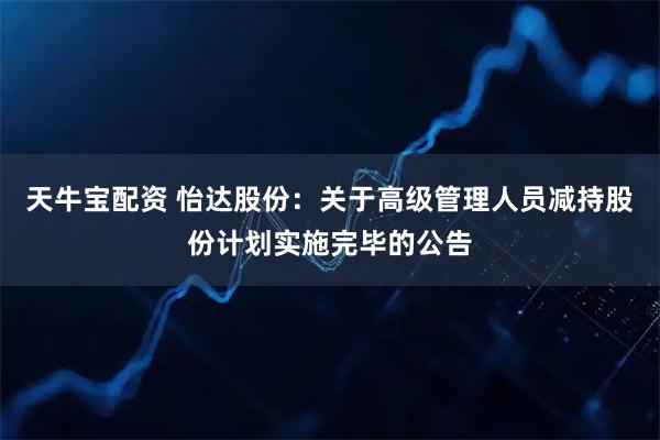 天牛宝配资 怡达股份：关于高级管理人员减持股份计划实施完毕的公告