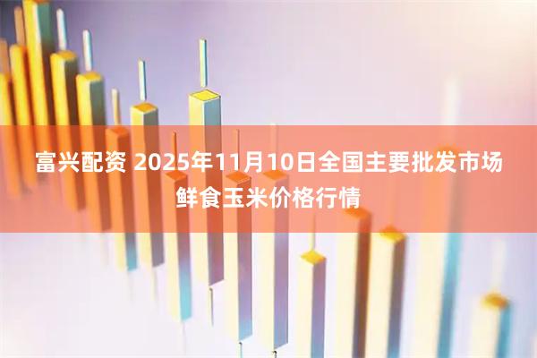 富兴配资 2025年11月10日全国主要批发市场鲜食玉米价格行情