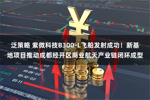 泛策略 紫微科技B300-L飞船发射成功！新基地项目推动成都经开区商业航天产业链闭环成型
