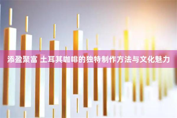 添盈聚富 土耳其咖啡的独特制作方法与文化魅力