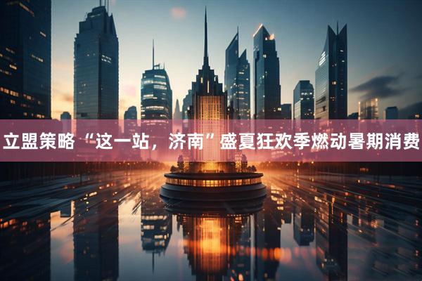 立盟策略 “这一站，济南”盛夏狂欢季燃动暑期消费