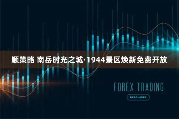顺策略 南岳时光之城·1944景区焕新免费开放
